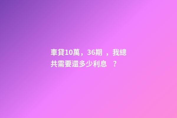 車貸10萬，36期，我總共需要還多少利息？